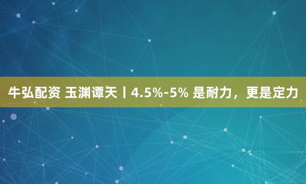 牛弘配资 玉渊谭天丨4.5%-5% 是耐力，更是定力