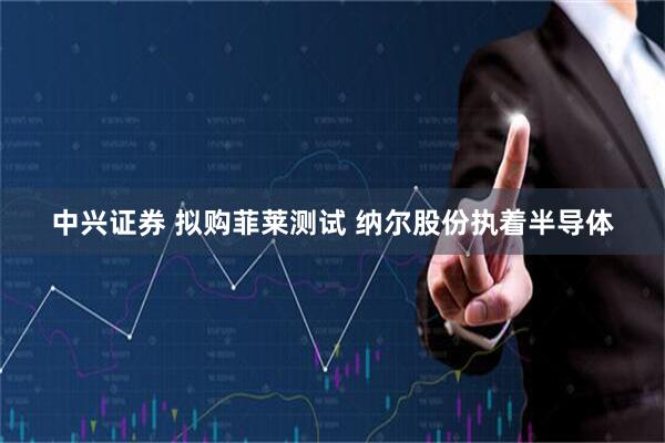 中兴证券 拟购菲莱测试 纳尔股份执着半导体