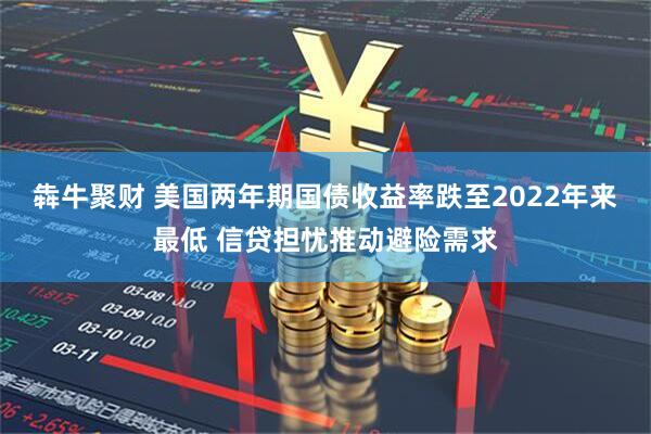 犇牛聚财 美国两年期国债收益率跌至2022年来最低 信贷担忧推动避险需求