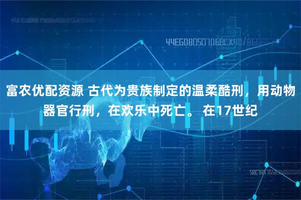 富农优配资源 古代为贵族制定的温柔酷刑，用动物器官行刑，在欢乐中死亡。 在17世纪