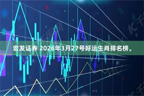 宏发证券 2026年3月27号好运生肖排名榜。