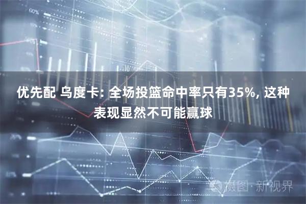优先配 乌度卡: 全场投篮命中率只有35%, 这种表现显然不可能赢球
