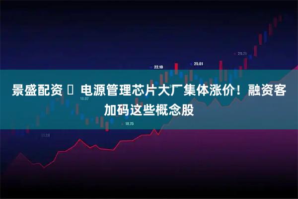 景盛配资 ​电源管理芯片大厂集体涨价！融资客加码这些概念股