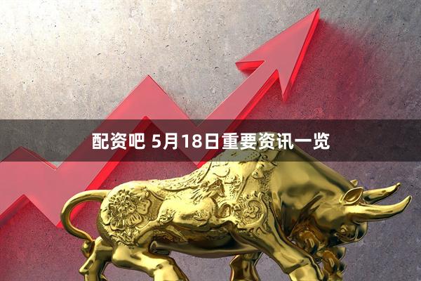 配资吧 5月18日重要资讯一览