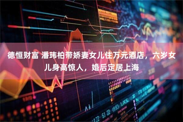德恒财富 潘玮柏带娇妻女儿住万元酒店，六岁女儿身高惊人，婚后定居上海