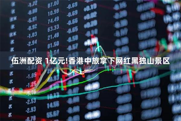伍洲配资 1亿元!香港中旅拿下网红黑独山景区