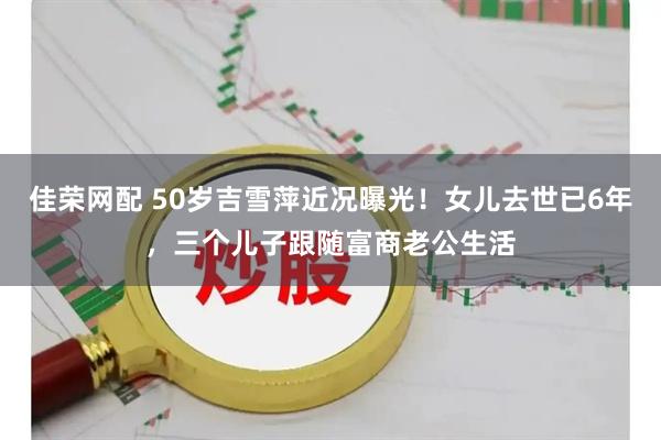 佳荣网配 50岁吉雪萍近况曝光！女儿去世已6年，三个儿子跟随富商老公生活