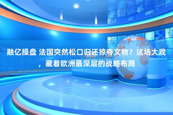 融亿操盘 法国突然松口归还掠夺文物？这场大戏，藏着欧洲最深层的战略布局