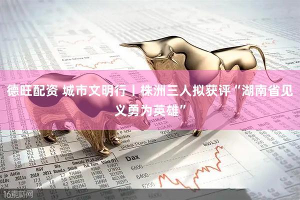 德旺配资 城市文明行丨株洲三人拟获评“湖南省见义勇为英雄”