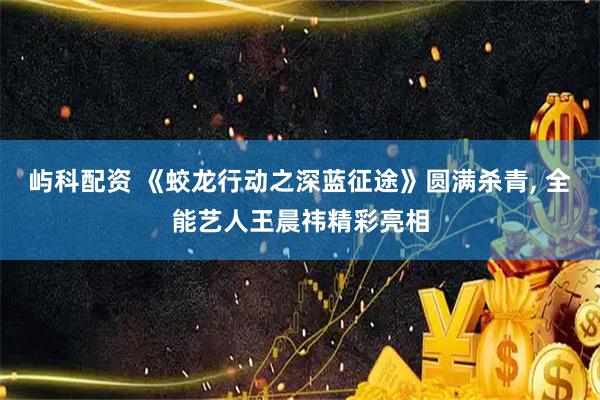 屿科配资 《蛟龙行动之深蓝征途》圆满杀青, 全能艺人王晨祎精彩亮相
