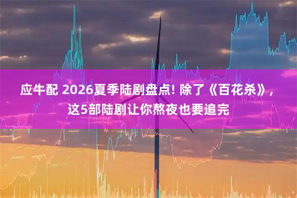应牛配 2026夏季陆剧盘点! 除了《百花杀》, 这5部陆剧让你熬夜也要追完