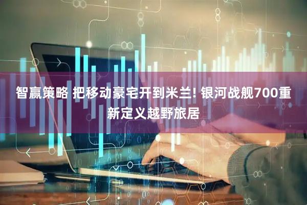 智赢策略 把移动豪宅开到米兰! 银河战舰700重新定义越野旅居