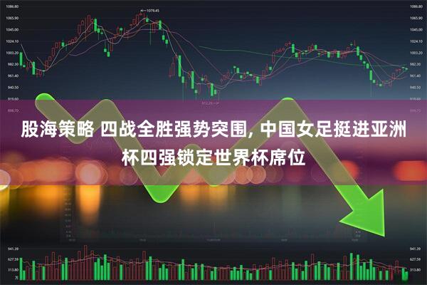 股海策略 四战全胜强势突围, 中国女足挺进亚洲杯四强锁定世界杯席位
