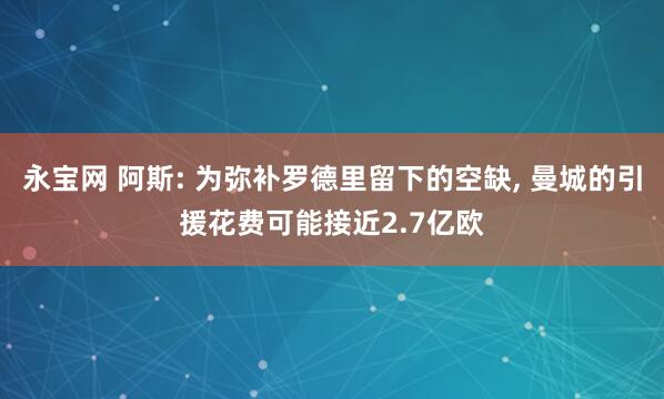 永宝网 阿斯: 为弥补罗德里留下的空缺, 曼城的引援花费可能接近2.7亿欧