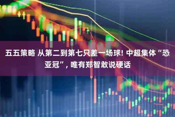 五五策略 从第二到第七只差一场球! 中超集体“恐亚冠”, 唯有郑智敢说硬话