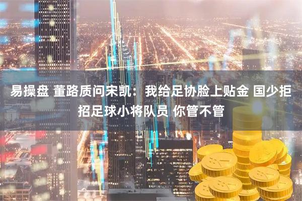 易操盘 董路质问宋凯：我给足协脸上贴金 国少拒招足球小将队员 你管不管