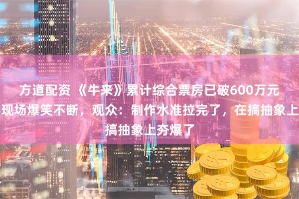 方道配资 《牛来》累计综合票房已破600万元，观影现场爆笑不断，观众：制作水准拉完了，在搞抽象上夯爆了