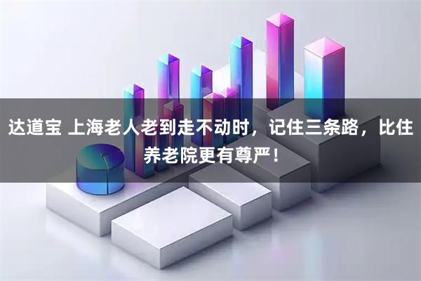 达道宝 上海老人老到走不动时，记住三条路，比住养老院更有尊严！