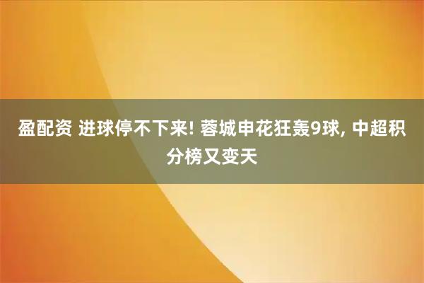 盈配资 进球停不下来! 蓉城申花狂轰9球, 中超积分榜又变天