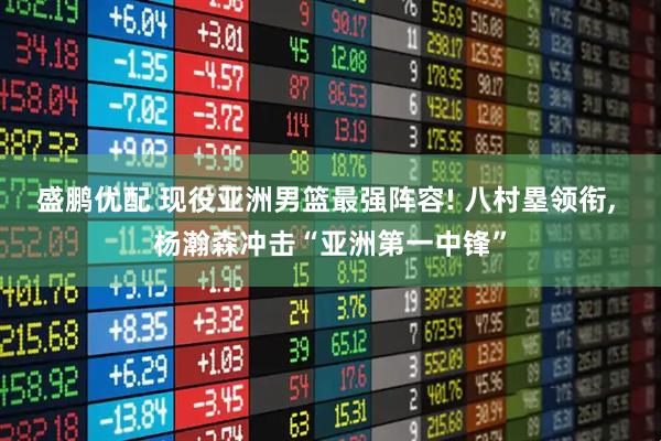 盛鹏优配 现役亚洲男篮最强阵容! 八村塁领衔, 杨瀚森冲击“亚洲第一中锋”